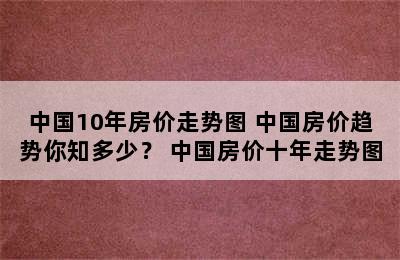 中国10年房价走势图 中国房价趋势你知多少？ 中国房价十年走势图